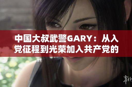 中國大叔武警GARY：從入黨征程到光榮加入共產(chǎn)黨的感人故事