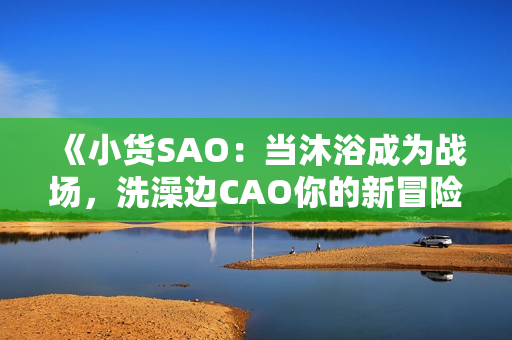 《小貨SAO：當(dāng)沐浴成為戰(zhàn)場，洗澡邊CAO你的新冒險》
