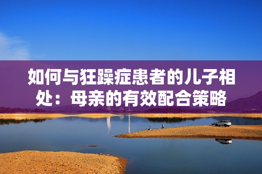 如何與狂躁癥患者的兒子相處：母親的有效配合策略