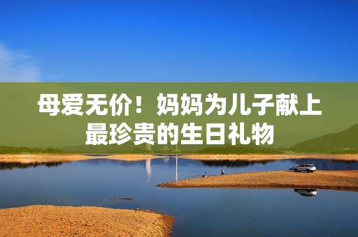 母愛無價(jià)！媽媽為兒子獻(xiàn)上最珍貴的生日禮物