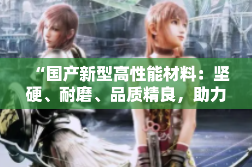 “國(guó)產(chǎn)新型高性能材料：堅(jiān)硬、耐磨、品質(zhì)精良，助力多領(lǐng)域創(chuàng)新發(fā)展”