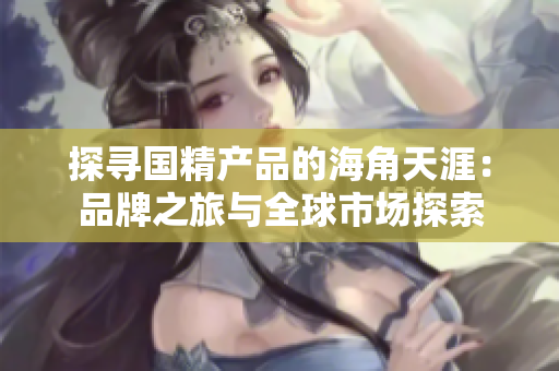 探尋國(guó)精產(chǎn)品的海角天涯：品牌之旅與全球市場(chǎng)探索