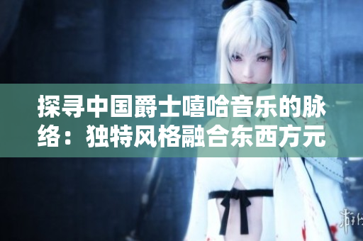 探尋中國爵士嘻哈音樂的脈絡(luò)：獨特風(fēng)格融合東西方元素