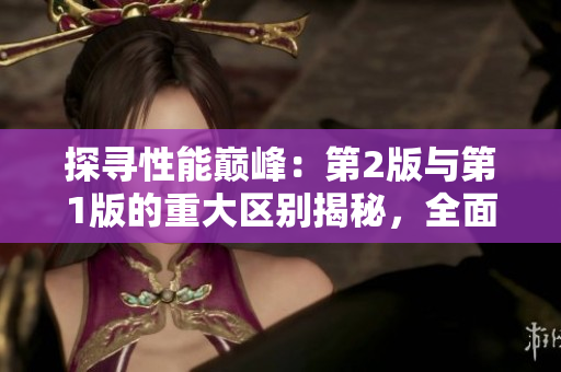 探尋性能巔峰：第2版與第1版的重大區(qū)別揭秘，全面解析新一代性能進(jìn)化