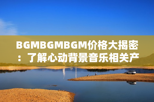 BGMBGMBGM價格大揭密：了解心動背景音樂相關產品售價，領略獨特音樂魅力！