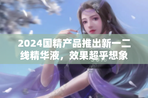 2024國(guó)精產(chǎn)品推出新一二線精華液，效果超乎想象