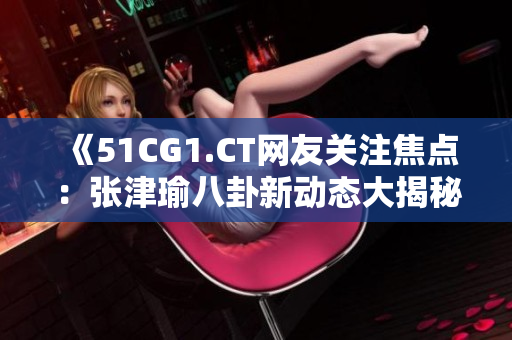 《51CG1.CT網(wǎng)友關(guān)注焦點：張津瑜八卦新動態(tài)大揭秘！》