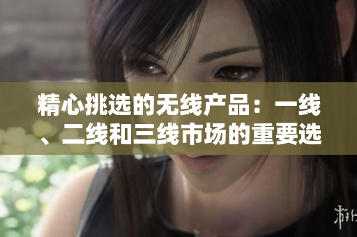 精心挑選的無線產(chǎn)品：一線、二線和三線市場的重要選擇