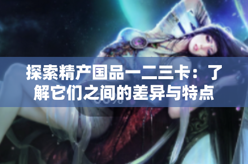 探索精產(chǎn)國品一二三卡：了解它們之間的差異與特點