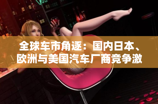 全球車市角逐：國內(nèi)日本、歐洲與美國汽車廠商競爭激烈