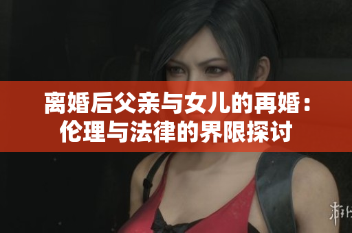 離婚后父親與女兒的再婚：倫理與法律的界限探討