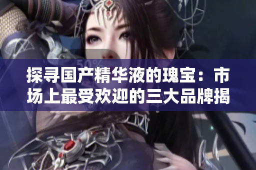 探尋國產(chǎn)精華液的瑰寶：市場(chǎng)上最受歡迎的三大品牌揭秘