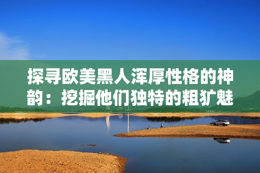 探尋歐美黑人渾厚性格的神韻：挖掘他們獨特的粗獷魅力