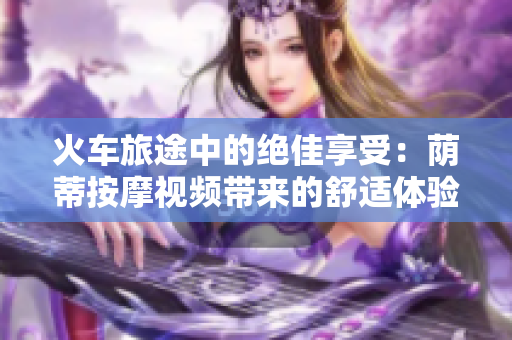 火車旅途中的絕佳享受：蔭蒂按摩視頻帶來的舒適體驗(yàn)