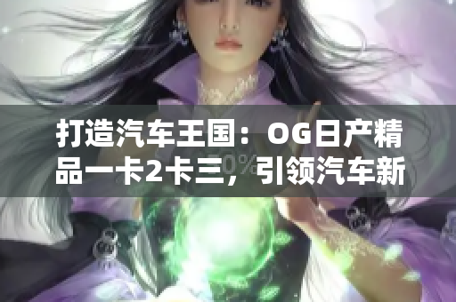 打造汽車王國(guó)：OG日產(chǎn)精品一卡2卡三，引領(lǐng)汽車新風(fēng)潮