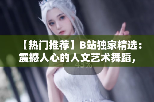 【熱門推薦】B站獨家精選：震撼人心的人文藝術(shù)舞蹈，跨越時空的視聽盛宴