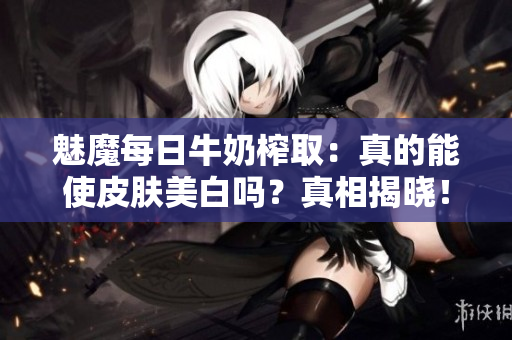 魅魔每日牛奶榨?。赫娴哪苁蛊つw美白嗎？真相揭曉！