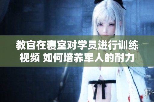 教官在寢室對學員進行訓練視頻 如何培養(yǎng)軍人的耐力和毅力