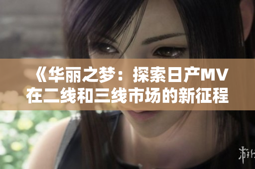 《華麗之夢：探索日產(chǎn)MV在二線和三線市場的新征程》