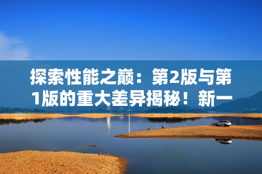 探索性能之巔：第2版與第1版的重大差異揭秘！新一代技術帶來的變革與進步
