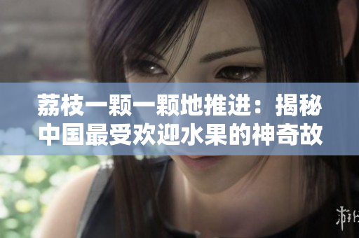 荔枝一顆一顆地推進(jìn)：揭秘中國最受歡迎水果的神奇故事