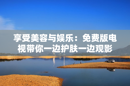 享受美容與娛樂：免費(fèi)版電視帶你一邊護(hù)膚一邊觀影