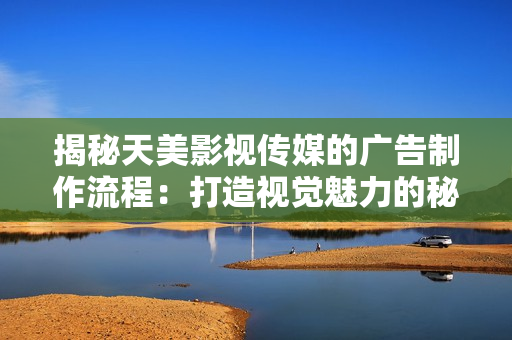 揭秘天美影視傳媒的廣告制作流程：打造視覺魅力的秘密武器