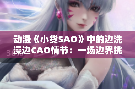動(dòng)漫《小貨SAO》中的邊洗澡邊CAO情節(jié)：一場邊界挑戰(zhàn)