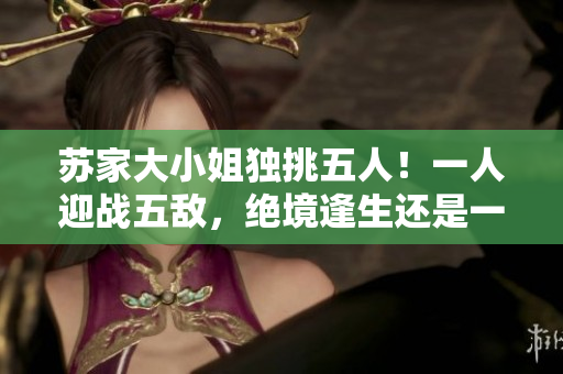 蘇家大小姐獨(dú)挑五人！一人迎戰(zhàn)五敵，絕境逢生還是一往無前？