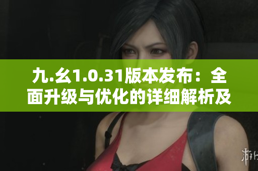 九.幺1.0.31版本發(fā)布：全面升級與優(yōu)化的詳細(xì)解析及功能亮點(diǎn)