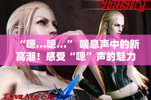 “嗯…嗯…” 喘息聲中的新高潮！感受“嗯”聲的魅力，激發(fā)內(nèi)心激情！