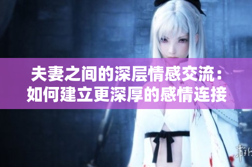 夫妻之間的深層情感交流：如何建立更深厚的感情連接