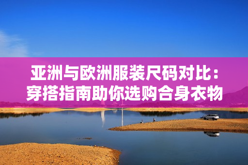 亞洲與歐洲服裝尺碼對比：穿搭指南助你選購合身衣物
