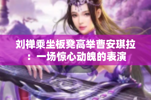 劉禪乘坐板凳高舉曹安琪拉：一場驚心動魄的表演