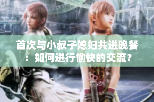 首次與小叔子媳婦共進晚餐：如何進行愉快的交流？