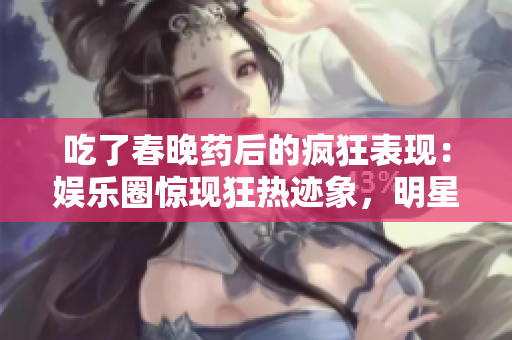 吃了春晚藥后的瘋狂表現(xiàn)：娛樂圈驚現(xiàn)狂熱跡象，明星們瘋狂行為引發(fā)關(guān)注