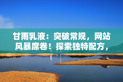 甘雨乳液：突破常規(guī)，網(wǎng)站風暴席卷！探索獨特配方，護膚新境界。
