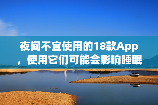 夜間不宜使用的18款A(yù)pp，使用它們可能會(huì)影響睡眠質(zhì)量