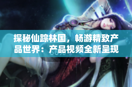 探秘仙蹤林國，暢游精致產(chǎn)品世界：產(chǎn)品視頻全新呈現(xiàn)！