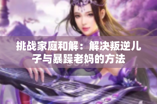 挑戰(zhàn)家庭和解：解決叛逆兒子與暴躁老媽的方法