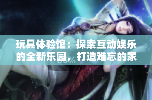 玩具體驗(yàn)館：探索互動娛樂的全新樂園，打造難忘的家庭時(shí)光