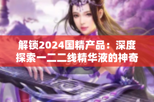 解鎖2024國精產(chǎn)品：深度探索一二二線精華液的神奇力量