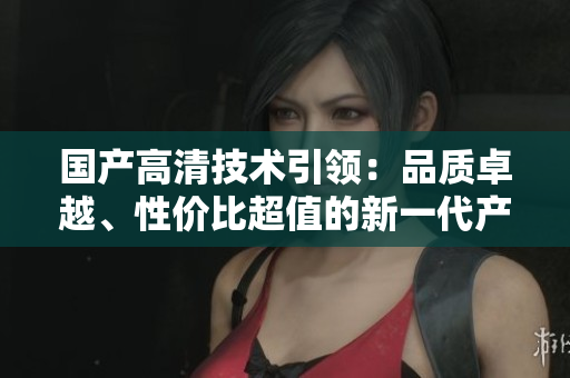 國(guó)產(chǎn)高清技術(shù)引領(lǐng)：品質(zhì)卓越、性?xún)r(jià)比超值的新一代產(chǎn)品問(wèn)世