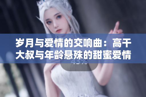 歲月與愛情的交響曲：高干大叔與年齡懸殊的甜蜜愛情故事