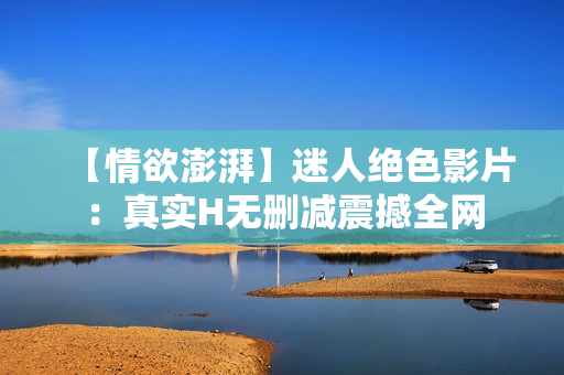 【情欲澎湃】迷人絕色影片：真實H無刪減震撼全網(wǎng)