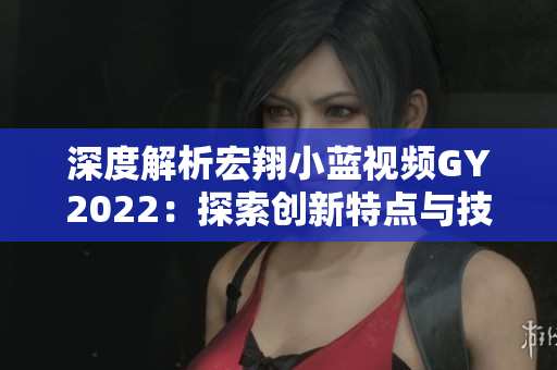 深度解析宏翔小藍(lán)視頻GY2022：探索創(chuàng)新特點(diǎn)與技術(shù)亮點(diǎn)