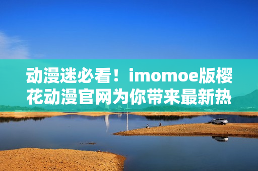 動漫迷必看！imomoe版櫻花動漫官網(wǎng)為你帶來最新熱門動畫