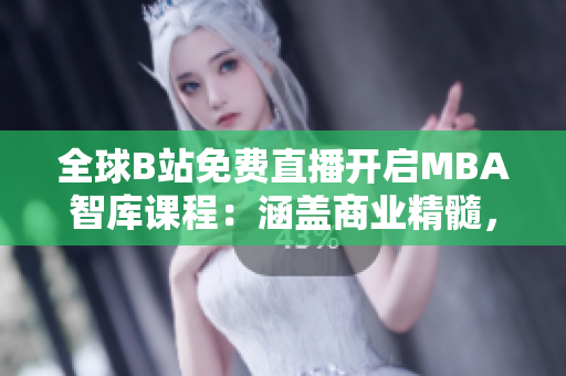 全球B站免費直播開啟MBA智庫課程：涵蓋商業(yè)精髓，助您晉升事業(yè)