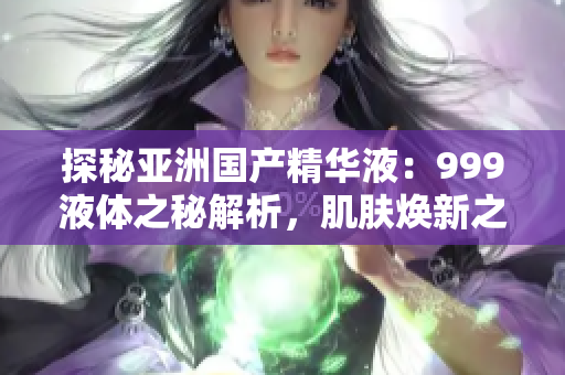 探秘亞洲國產(chǎn)精華液：999液體之秘解析，肌膚煥新之道揭秘