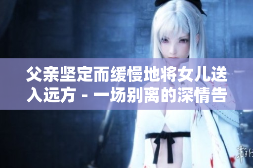父親堅(jiān)定而緩慢地將女兒送入遠(yuǎn)方 - 一場別離的深情告別